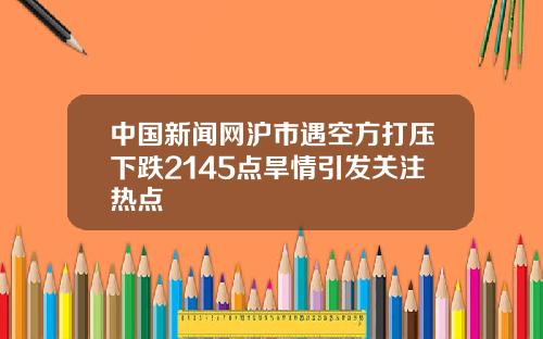 中国新闻网沪市遇空方打压下跌2145点旱情引发关注热点
