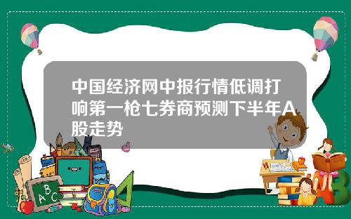 中国经济网中报行情低调打响第一枪七券商预测下半年A股走势