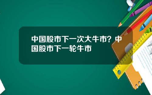 中国股市下一次大牛市？中国股市下一轮牛市