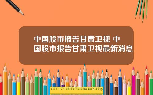 中国股市报告甘肃卫视 中国股市报告甘肃卫视最新消息