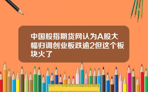 中国股指期货网认为A股大幅归调创业板跌逾2但这个板块火了
