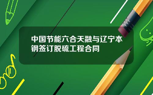中国节能六合天融与辽宁本钢签订脱硫工程合同