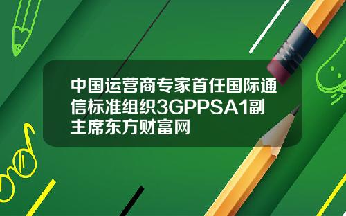 中国运营商专家首任国际通信标准组织3GPPSA1副主席东方财富网