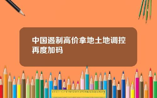 中国遏制高价拿地土地调控再度加码