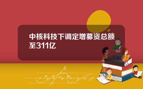 中核科技下调定增募资总额至311亿