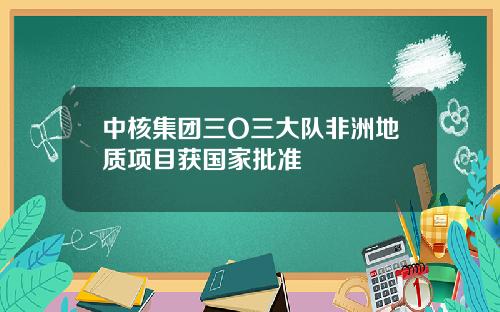 中核集团三O三大队非洲地质项目获国家批准