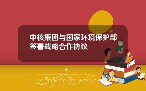 中核集团与国家环境保护部签署战略合作协议