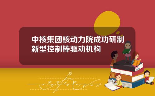 中核集团核动力院成功研制新型控制棒驱动机构