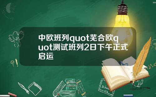 中欧班列quot芜合欧quot测试班列2日下午正式启运