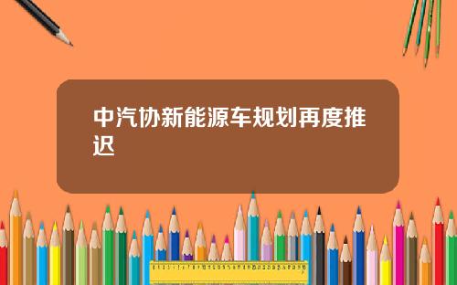 中汽协新能源车规划再度推迟