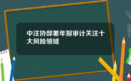 中注协部署年报审计关注十大风险领域