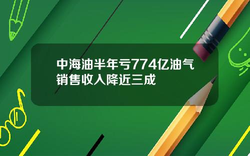 中海油半年亏774亿油气销售收入降近三成