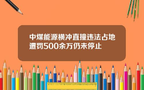 中煤能源横冲直撞违法占地遭罚500余万仍未停止