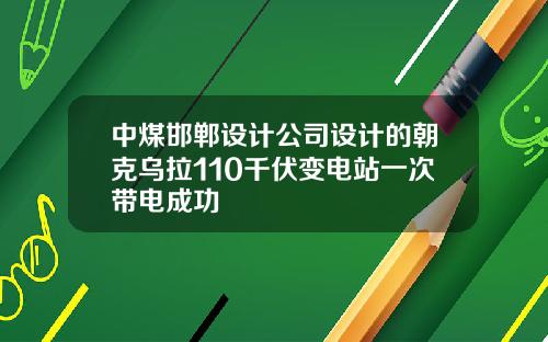 中煤邯郸设计公司设计的朝克乌拉110千伏变电站一次带电成功