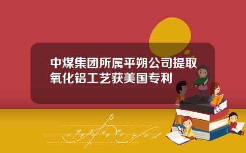 中煤集团所属平朔公司提取氧化铝工艺获美国专利