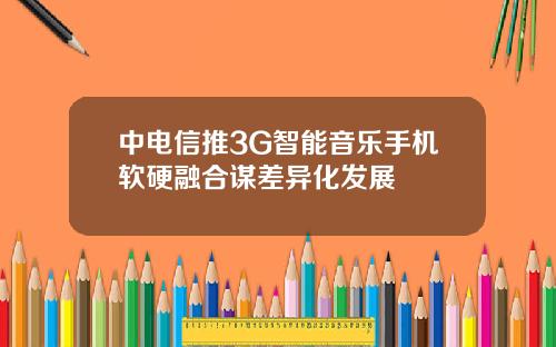 中电信推3G智能音乐手机软硬融合谋差异化发展