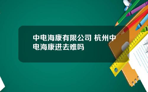 中电海康有限公司 杭州中电海康进去难吗