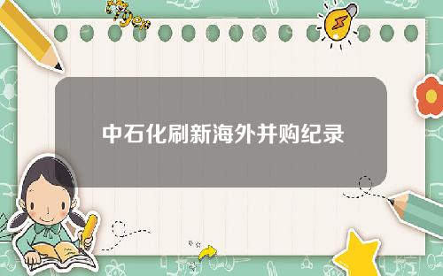 中石化刷新海外并购纪录