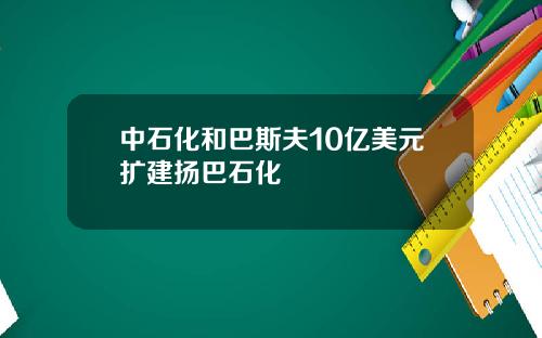 中石化和巴斯夫10亿美元扩建扬巴石化