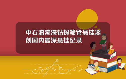 中石油渤海钻探筛管悬挂器创国内最深悬挂纪录