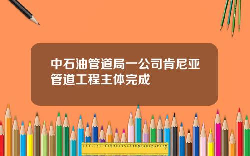 中石油管道局一公司肯尼亚管道工程主体完成