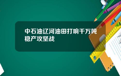 中石油辽河油田打响千万吨稳产攻坚战