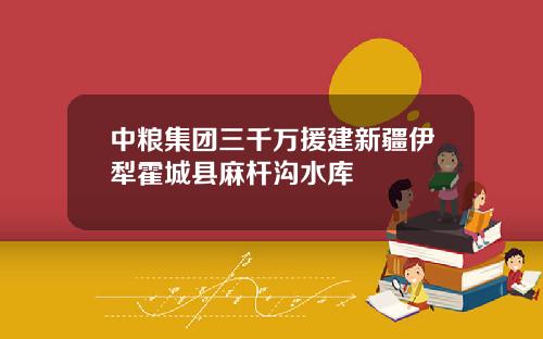 中粮集团三千万援建新疆伊犁霍城县麻杆沟水库