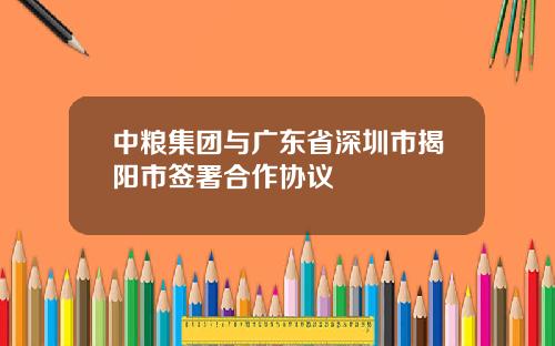 中粮集团与广东省深圳市揭阳市签署合作协议