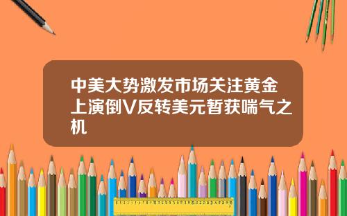 中美大势激发市场关注黄金上演倒V反转美元暂获喘气之机