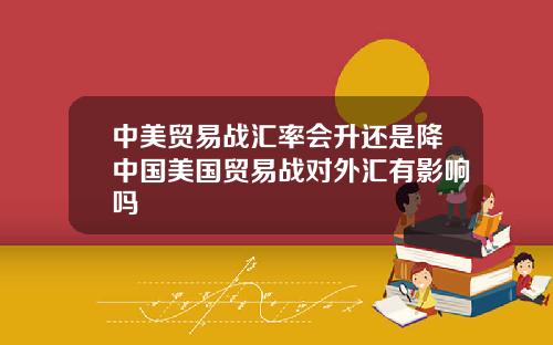 中美贸易战汇率会升还是降中国美国贸易战对外汇有影响吗