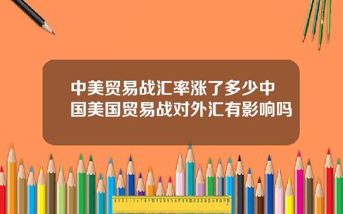 中美贸易战汇率涨了多少中国美国贸易战对外汇有影响吗