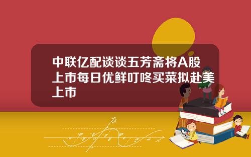 中联亿配谈谈五芳斋将A股上市每日优鲜叮咚买菜拟赴美上市