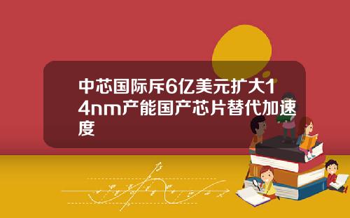 中芯国际斥6亿美元扩大14nm产能国产芯片替代加速度