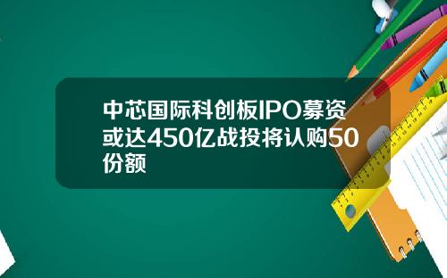 中芯国际科创板IPO募资或达450亿战投将认购50份额