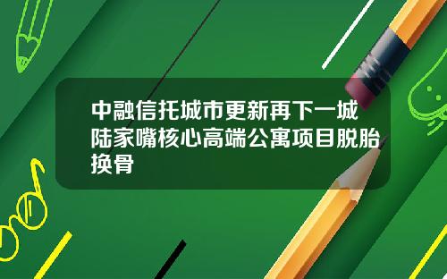 中融信托城市更新再下一城陆家嘴核心高端公寓项目脱胎换骨