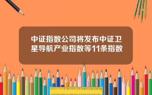 中证指数公司将发布中证卫星导航产业指数等11条指数