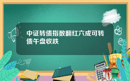 中证转债指数翻红六成可转债午盘收跌