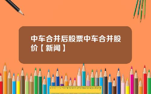中车合并后股票中车合并股价【新闻】