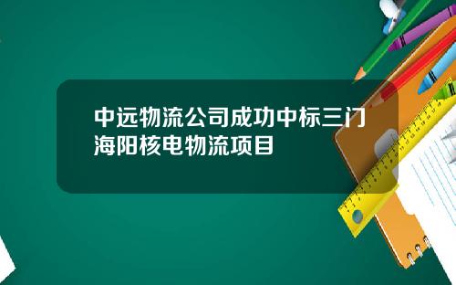 中远物流公司成功中标三门海阳核电物流项目