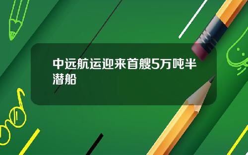 中远航运迎来首艘5万吨半潜船
