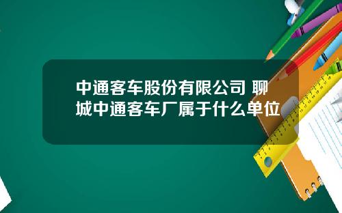 中通客车股份有限公司 聊城中通客车厂属于什么单位
