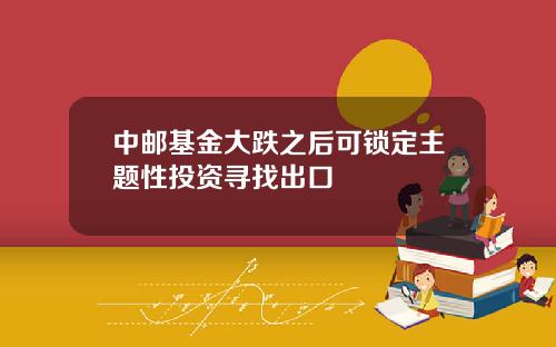 中邮基金大跌之后可锁定主题性投资寻找出口