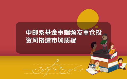 中邮系基金事端频发重仓投资风格遭市场质疑