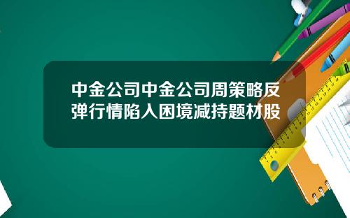 中金公司中金公司周策略反弹行情陷入困境减持题材股
