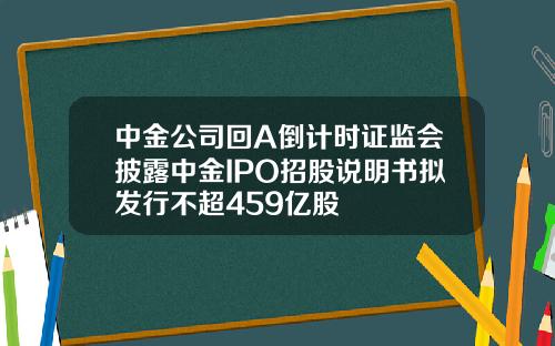 中金公司回A倒计时证监会披露中金IPO招股说明书拟发行不超459亿股