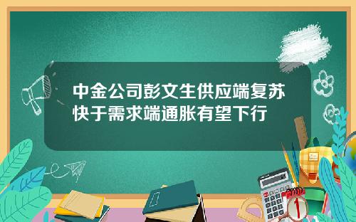 中金公司彭文生供应端复苏快于需求端通胀有望下行