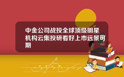 中金公司战投全球顶级明星机构云集投研看好上市远景可期