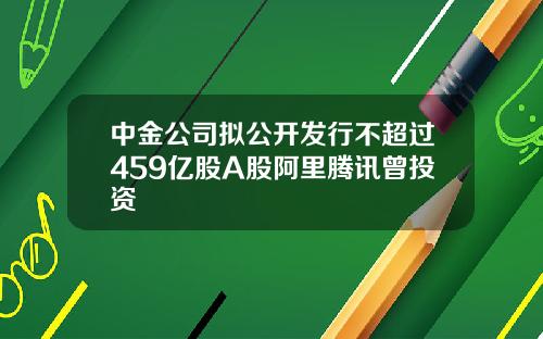 中金公司拟公开发行不超过459亿股A股阿里腾讯曾投资