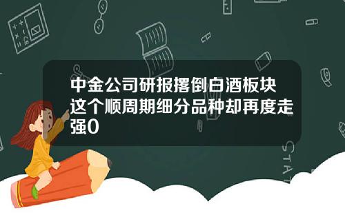中金公司研报撂倒白酒板块这个顺周期细分品种却再度走强0