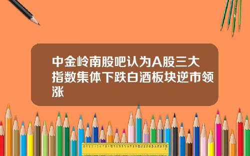 中金岭南股吧认为A股三大指数集体下跌白酒板块逆市领涨